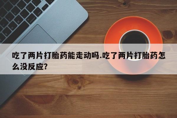 流产药叫什么名字微信怎么购买吃了两片打胎药能走动吗.吃了两片打胎药怎么没反应？