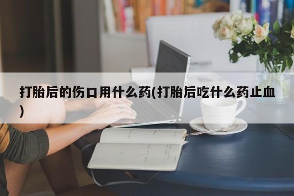 流产药叫什么名字微信怎么购买打胎后的伤口用什么药(打胎后吃什么药止血)