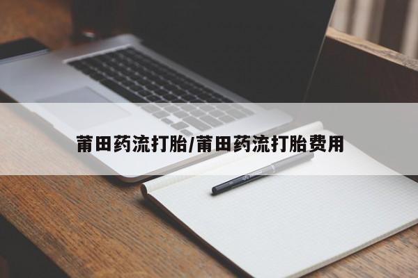 流产药叫什么名字微信怎么购买莆田药流打胎/莆田药流打胎费用