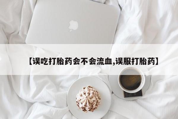 流产药叫什么名字微信怎么购买【误吃打胎药会不会流血,误服打胎药】