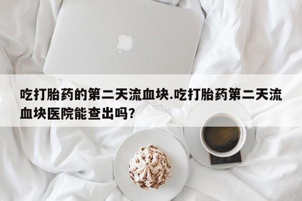 流产药叫什么名字微信怎么购买吃打胎药的第二天流血块.吃打胎药第二天流血块医院能查出吗？
