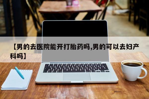 流产药叫什么名字微信怎么购买【男的去医院能开打胎药吗,男的可以去妇产科吗】