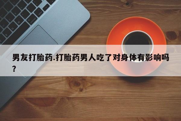 流产药叫什么名字微信怎么购买男友打胎药.打胎药男人吃了对身体有影响吗？
