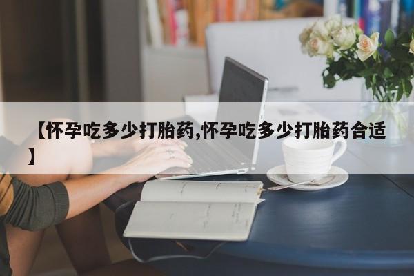 流产药叫什么名字微信怎么购买【怀孕吃多少打胎药,怀孕吃多少打胎药合适】