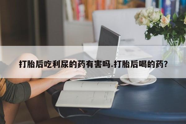 流产药叫什么名字微信怎么购买打胎后吃利尿的药有害吗.打胎后喝的药？