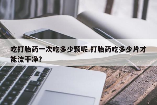 流产药叫什么名字微信怎么购买吃打胎药一次吃多少颗呢.打胎药吃多少片才能流干净？