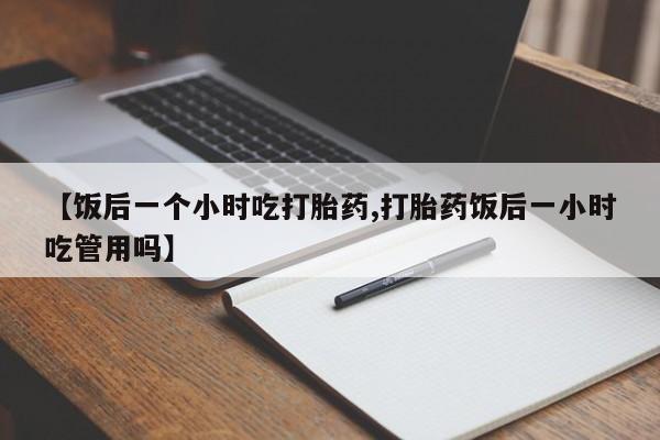 流产药叫什么名字微信怎么购买【饭后一个小时吃打胎药,打胎药饭后一小时吃管用吗】