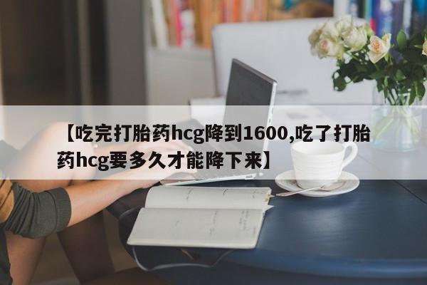 流产药叫什么名字微信怎么购买【吃完打胎药hcg降到1600,吃了打胎药hcg要多久才能降下来】