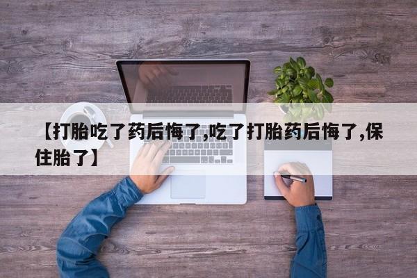 流产药叫什么名字微信怎么购买【打胎吃了药后悔了,吃了打胎药后悔了,保住胎了】