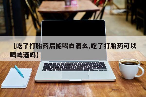 流产药叫什么名字微信怎么购买【吃了打胎药后能喝白酒么,吃了打胎药可以喝啤酒吗】
