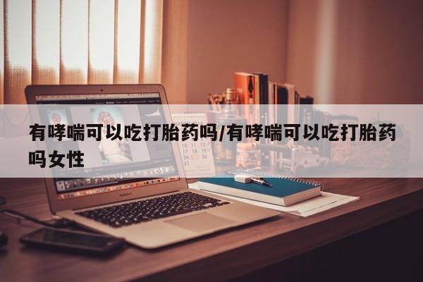流产药叫什么名字微信怎么购买有哮喘可以吃打胎药吗/有哮喘可以吃打胎药吗女性