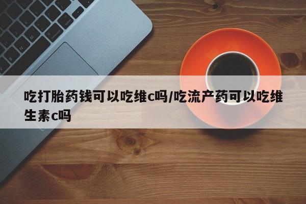 流产药叫什么名字微信怎么购买吃打胎药钱可以吃维c吗/吃流产药可以吃维生素c吗
