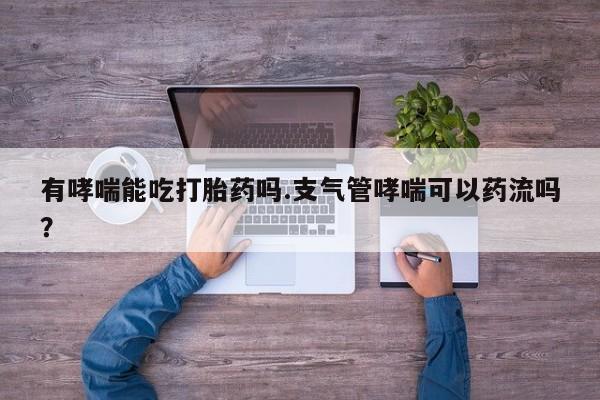 流产药叫什么名字微信怎么购买有哮喘能吃打胎药吗.支气管哮喘可以药流吗？