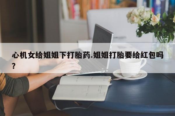 流产药叫什么名字微信怎么购买心机女给姐姐下打胎药.姐姐打胎要给红包吗？