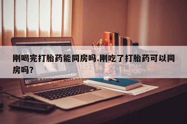 流产药叫什么名字微信怎么购买刚喝完打胎药能同房吗.刚吃了打胎药可以同房吗？