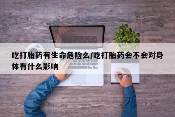 流产药叫什么名字微信怎么购买吃打胎药有生命危险么/吃打胎药会不会对身体有什么影响