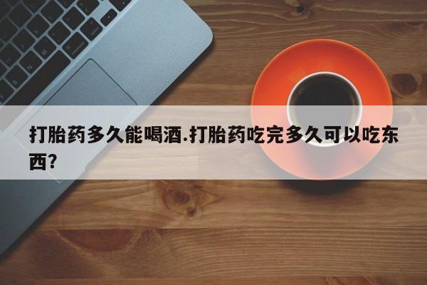 流产药叫什么名字微信怎么购买打胎药多久能喝酒.打胎药吃完多久可以吃东西？