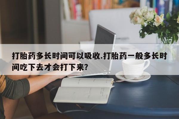 流产药叫什么名字微信怎么购买打胎药多长时间可以吸收.打胎药一般多长时间吃下去才会打下来？